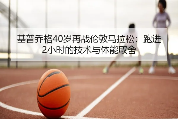 基普乔格40岁再战伦敦马拉松：跑进2小时的技术与体能取舍